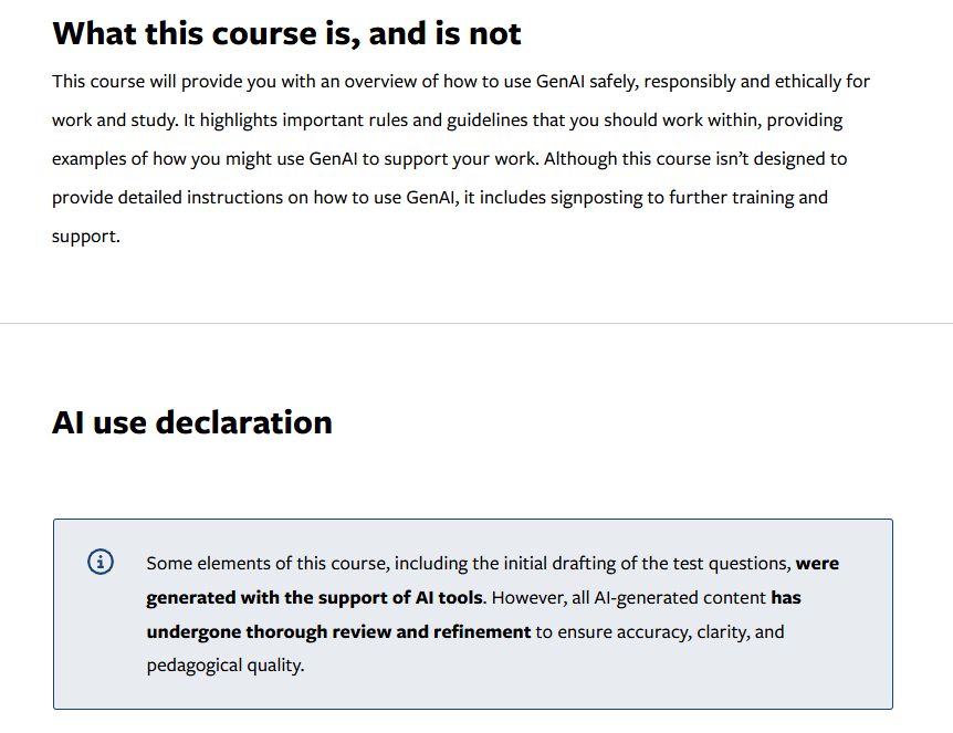 What this course is, and is not
This course will provide you with an overview of how to use GenAI safely, responsibly and ethically for work and study. It highlights important rules and guidelines that you should work within, providing examples of how you might use GenAI to support your work. Although this course isn't designed to provide detailed instructions on how to use GenAI, it includes signposting to further training and support.

AI use declaration

Some elements of this course, including the initial drafting of the test questions, were generated with the support of AI tools. However, the AI-generated content has undergone thorough review and refinement to ensure accuracy, clarity, and pedagogical quality.