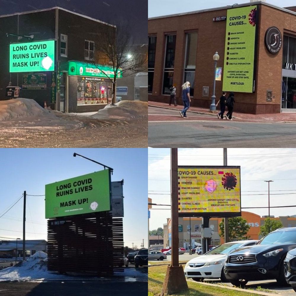A collage of four pictures of Covid awareness billboards. The first one in the upper left corner is at night time in the winter. The long Covid billboard reads long Covid ruins lives mask up. And there is a graphic of a white N 95 mask. The billboard is on a brick pizza shop and it is brightly lit up in the nighttime. 

The second billboard in the bottom left corner is on a large brown platform and is also in winter, but in the daytime and it is a clear blue sky day. The billboard also reads long Covid ruins lives mask up and there is a graphic of a white N 95 mask. 

The third billboard is in the top right corner 

There’s a rainbow coloured crosswalk at the intersection of two streets. There is a brown brick building with large glass window panes. On the side of the building, there is a very large billboard a digital one that reads. Bright green background. With words that read COVID-19 CAUSES...
BRAIN DAMAGE
DEMENTIA
IMMUNE DAMAGE
HEART PROBLEMS
DIABETES
CHRONIC ILLNESS
N95
ERECTILE DYSFUNCTION
ANYONE CAN GET LONG COVID, EVEN KIDS.
MASK UP AND STAY SAFE. On the left side of each symptom is a small graphic of a red virus particle. There is a large red virus particle in the upper right corner. There are two men and walking separately in different directions as well as two women walking the same direction as one of the men. The sky is clear. The women are wearing black and one of the r men is wearing jeans, and a blue shirt.

The fourth billboard is in the Bottom right There is a large green digital billboard display with the words COVID-19 CAUSES...
BRAIN DAMAGE
DEMENTIA
IMMUNE DAMAGE
HEART PROBLEMS
DIABETES
CHRONIC ILLNESS
N95
ERECTILE DYSFUNCTION
ANYONE CAN GET LONG COVID, EVEN KIDS.
MASK UP AND STAY SAFE. On it. There is also a graphic of a purplish virus particle, and a white n95 mask. There are also 3 vehicles in the picture, two are dark blue suvs and the other is a white car.  There are buildings in the background. 