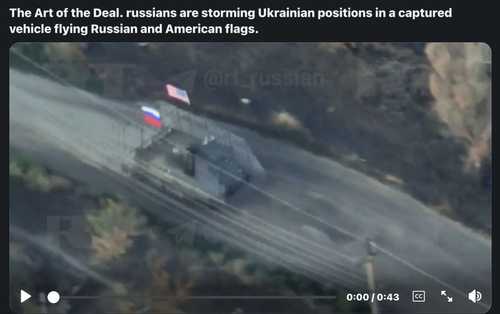 "The art of the deal, russians are storming Ukraine positions in a captured vehicle flying Russian and American flags"  This is either a psyop by Russia, or trump gave the all clear to fly our country's flag on a russian tank.  I am calling upon Congress to do a full investigation.  Make everyone involved testify in front of Congress.  Find out who gave the okay for this.  At minimum, it's treason.  At worst, it's an overt act of war without formal declaration by Congress.  People need to be held accountable, and the citizens deserve answers.