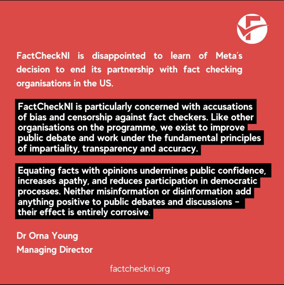 FactCheckNI is disappointed to learn of Meta’s decision to end its partnership with fact checking organisations in the US.


FactCheckNI is particularly concerned with accusations
of bias and censorship against fact checkers. Like other organisations on the programme, we exist to improve
public debate and work under the fundamental principles
of impartiality, transparency and accuracy.

Equating facts with opinions undermines public confidence,
increases apathy, and reduces participation in democratic
processes. Neither misinformation or disinformation add
anything positive to public debates and discussions –
their effect is entirely corrosive.