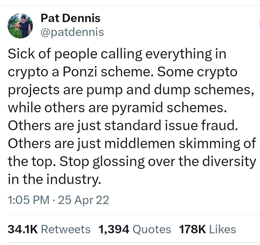 Tweet from @patdennis reads: Sick of people calling everything in 
crypto a Ponzi scheme. Some crypto projects are pump and dump schemes, while others are pyramid schemes. Others are just standard issue fraud. Others are just middlemen skimming of 
the top. Stop glossing over the diversity in the industry. 
1:05 PM • 25 Apr 22 
34.1K Retweets 1,394 Quotes 178K Likes 