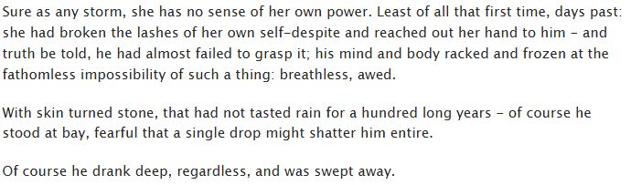 Sure as any storm, she has no sense of her own power. Least of all that first time, days past: she had broken the lashes of her own self-despite and reached out her hand to him - and truth be told, he had almost failed to grasp it; his mind and body racked and frozen at the fathomless impossibility of such a thing: breathless, awed.

With skin turned stone, that had not tasted rain for a hundred long years - of course he stood at bay, fearful that a single drop might shatter him entire.

Of course he drank deep, regardless, and was swept away.