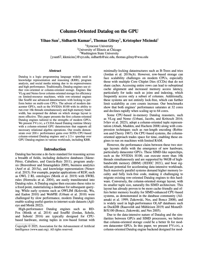 AAAI 25 paper Abstract: Datalog is a logic programming language widely used in knowledge representation and reasoning (KRR), program
analysis, and social media mining due to its expressiveness
and high performance. Traditionally, Datalog engines use ei-
ther row-oriented or column-oriented storage. Engines like
VLog and Nemo favor column-oriented storage for efficiency
on limited-resource machines, while row-oriented engines
like Souff´e use advanced datastructures with locking to per-
form better on multi-core CPUs. The advent of modern dat-
acenter GPUs, such as the NVIDIA H100 with its ability to
run over 16k threads simultaneously and high memory band-
width, has reopened the debate on which storage layout is
more effective. This paper presents the first column-oriented
Datalog engines tailored to the strengths of modern GPUs.
We present FVLOG, a CUDA-based Datalog runtime library
with a column-oriented GPU datastructure that supports all
necessary relational algebra operations. Our results demon-
strate over 200× performance gains over SOTA CPU-based
column-oriented Datalog engines and a 2.5× speedup over
GPU Datalog engines in various workloads, including KRR.