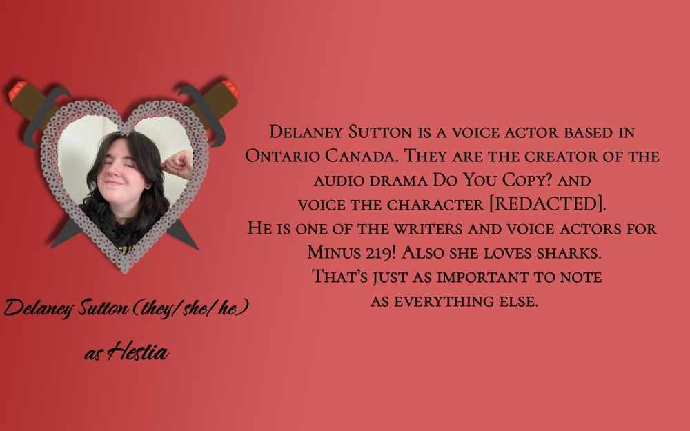 A picture of Delaney Sutton in a heart made of chain links with two daggers through it. Below the picture is text reading “Delaney Sutton (they/he/she) as Hestia” in cursive font. To the right is their bio in a printed font. “Delaney Sutton is a voice actor based in Ontario, Canada. They are the creator of the audio drama Do You Copy? and voice the character [REDACTED]. He is also one of four writers for Minus 219. Also she loves sharks. That’s just as important to note as everything else.”