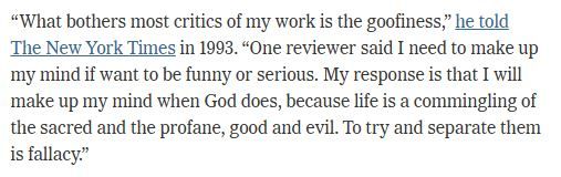 “What bothers most critics of my work is the goofiness,” he told The New York Times in 1993. “One reviewer said I need to make up my mind if want to be funny or serious. My response is that I will make up my mind when God does, because life is a commingling of the sacred and the profane, good and evil. To try and separate them is fallacy.”
