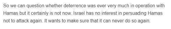 From the link: So we can question whether deterrence was ever very much in operation with Hamas but it certainly is not now. Israel has no interest in persuading Hamas not to attack again. It wants to make sure that it can never do so again.
