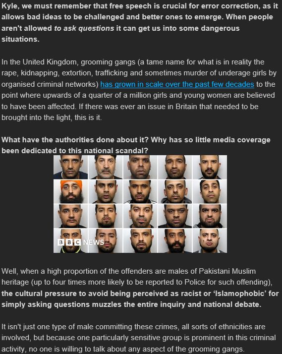 Kyle, we must remember that free speech is crucial for error correction, as it allows bad ideas to be challenged and better ones to emerge. When people aren't allowed to ask questions it can get us into some dangerous situations.

In the United Kingdom, grooming gangs (a tame name for what is in reality the rape, kidnapping, extortion, trafficking and sometimes murder of underage girls by organised criminal networks) has grown in scale over the past few decades to the point where upwards of a quarter of a million girls and young women are believed to have been affected. If there was ever an issue in Britain that needed to be brought into the light, this is it.

What have the authorities done about it? Why has so little media coverage been dedicated to this national scandal?

 


Well, when a high proportion of the offenders are males of Pakistani Muslim heritage (up to four times more likely to be reported to Police for such offending), the cultural pressure to avoid being perceived as racist or ‘Islamophobic’ for simply asking questions muzzles the entire inquiry and national debate.

It isn't just one type of male committing these crimes, all sorts of ethnicities are involved, but because one particularly sensitive group is prominent in this criminal activity, no one is willing to talk about any aspect of the grooming gangs.