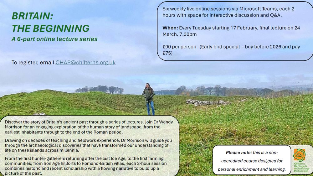 BRITAIN: 
THE BEGINNING
A 6-part online lecture series
Six weekly live online sessions via Microsoft Teams, each 2 hours with space for interactive discussion and Q&A. 

When: Every Tuesday starting 17 February, final lecture on 24 March. 7.30pm

£90 per person   (Early bird special  - buy before 2026 and pay £75)

Discover the story of Britain’s ancient past through a series of lectures. Join Dr Wendy Morrison for an engaging exploration of the human story of landscape, from the earliest inhabitants through to the end of the Roman period.
Drawing on decades of teaching and fieldwork experience, Dr Morrison will guide you through the archaeological discoveries that have transformed our understanding of life on these islands across millennia.
From the first hunter-gatherers returning after the last Ice Age, to the first farming communities, from Iron Age hillforts to Romano-British villas, each 2-hour session combines historic and recent scholarship with a flowing narrative to build up a picture of the past. 
Please note: this is a non-accredited course designed for personal enrichment and learning


