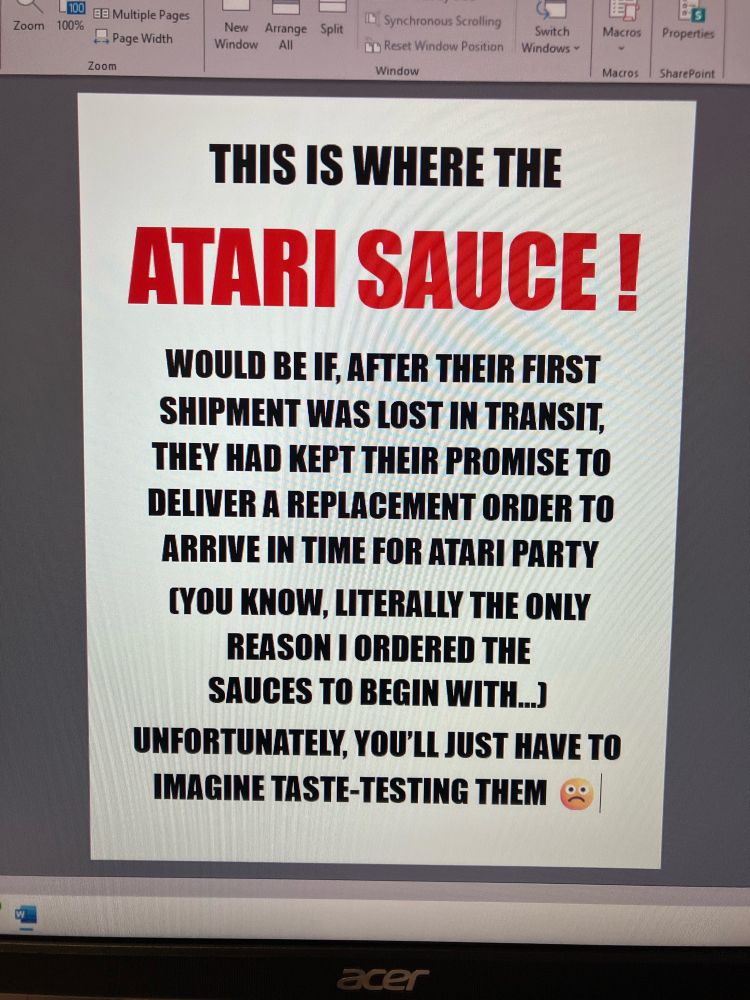 A photo of my computer screen at work that says in all-caps Impact font:

“This is where the ATARI SAUCE ! would be if, after their first shipment went lost in transit, they had kept their promise to deliver a replacement order to arrive in time for Atari Party (you know, literally the only reason I ordered the sauces to begin with…)

Unfortunately, you’ll just have to imagine taste-testing them 🙁”