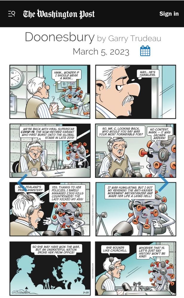 A Doonesbury Cartoon Strip from the Washington Post
In Eight Frames.  Mike Doonesbury is a Radio Interviewer going in to interview "The Covid Virus" which is depicted as an enlarged sort of Potato shaped object with arms, legs, face sunglasses and the horn shaped depictions of the spike proteins that make the virus so contagious and nasty. In short, it is an anthropomorphized virus. 

Frame 1: Mike is thinking "Hmm... Wonder if I should wear a mask..."
Frame 2:  Mike decides "Nah... He's harmless"

Frame 3: We are in the interview now. 
Mike:  "We're back with viral superstar COVID-19, the now retired variant who first burst onto the global stage in late 2019!"
COVID is silently looking on with a satisfied smile.

Frame 4: 
Mike: "So, Mr C, Looking back, who would you say was your most formidable foe?"
COVID:  "No Contest Mark — It was Jacinda Ardern!"

Frame 5:
Mike:  "New Zealand's Prime Minister?"
COVID: "Yes, Thanks to her policies I barely managed 2,500 kills countrywide! The Lady kicked my ass!"

Frame 6:
Mike is silent
COVID:  "It was humiliating, but I got my revenge! The Anti-Vaxxer movement metastasized and made her life a living hell!"

Frame 7:
Mike still silent
COVID: "So she may have won the war, but an ungrateful nation drove her from office!"

Frame 8:
Mike:  "She sounds like Churchill".
COVID: "Whoever that is. Let's just say history won't be kind!"
