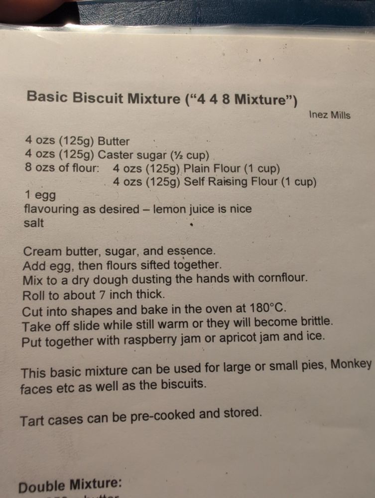 Basic Biscuit Mixture ("44 8 Mixture") 
Inez Mills

4 ozs (125g) Butter

4 ozs (125g) Caster sugar (1½ cup)

8 ozs of flour:

4 ozs (125g) Plain Flour (1 cup)

4 ozs (125g) Self Raising Flour (1 cup)

1 egg

flavouring as desired - lemon juice is nice salt

Cream butter, sugar, and essence.

Add egg, then flours sifted together.

Mix to a dry dough dusting the hands with cornflour.

Roll to about 7 inch thick.

Cut into shapes and bake in the oven at 180°C.

Take off slide while still warm or they will become brittle.

Put together with raspberry jam or apricot jam and ice.

This basic mixture can be used for large or small pies, Monkey faces etc as well as the biscuits.

Tart cases can be pre-cooked and stored.

Double Mixture:

250 g butter

250 g Caster Sugar (1 cup)

250 g SR Flour (2 cups)

250 g Plain Flour (2 cups)

2 Eggs

flavouring

salt

Inez Mills