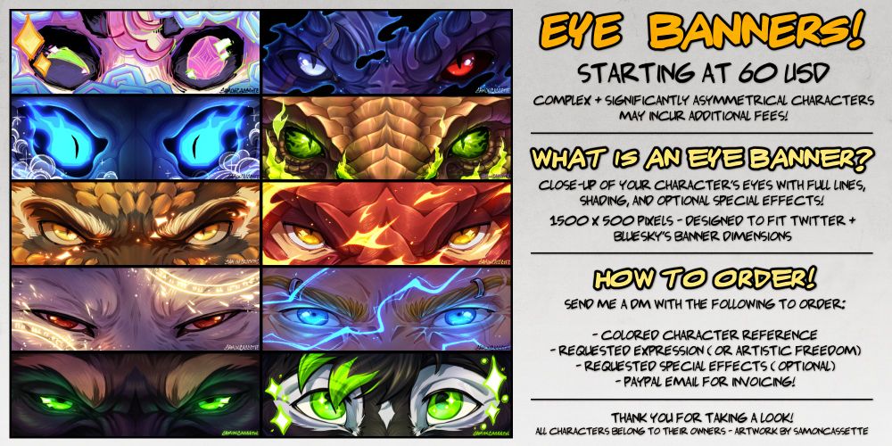 Eye banner commission ad! Text reads as follows: Staring at 60 USD! Complex and significantly asymmetrical characters may incur additional fees! What is an eye banner? Close-up of your character's eyes with full lines, shading, and optional special effects! 1500 by 1500 pixels - designed to fit Twitter and Bluesky banner dimensions. How to order! Send me a DM with the following information: colored character reference, requested expression (or artistic freedom), requested special effects (optional), and paypal email for invoicing. Thank you for taking a look!