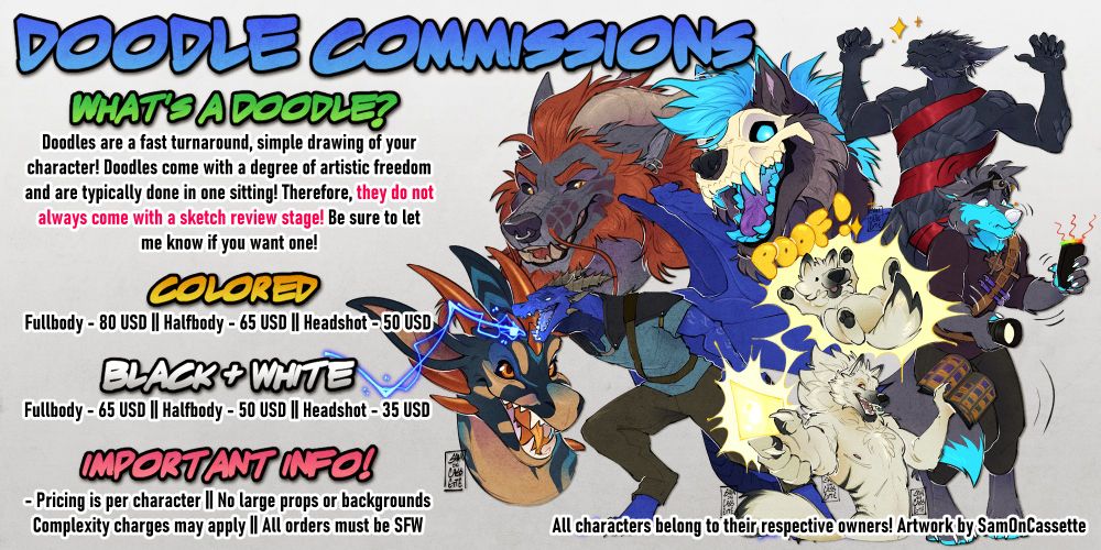 Doodle commission ad! Text reads as follows: What's a doodle? Doodles are a fast turnaround, simple drawing of your character! Doodles come with a degree of artistic freedom and are typically done in one sitting! Therefore, they do not always come with a sketch review stage. Be sure to let me know if you want one! Colored doodle pricing is as follows: Fullbody color is 80 USD. Halfbody color is 65 USD. Headshot color is 50 USD. Black and white doodle pricing is as follows: Fullbody black and white is 65 USD. Halfbody black and white is 50 USD. Headshot black and white is 35 USD. Pricing is per character. No large props or backgrounds. Complexity charges may apply. All orders must be SFW. Thank you!