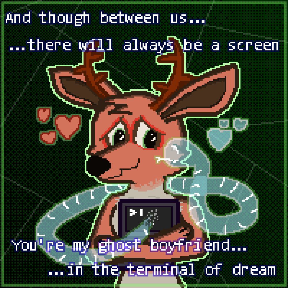 A low resolution pixel drawing of a deer hugging a laptop with a console window opened on it. A cyan ghost snake with white lines going all around his body is coming out of a screen weaving around a deer and going for a kiss. The deer has faint brown-red fur, green eyes, and red circles around them.

Text layered above drawing: 
And though between us there will always be a screen
You're my ghost boyfriend in the terminal of dream