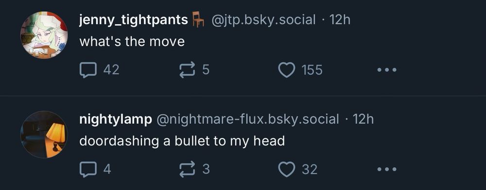 jenny_tightpants @jtp.bsky.social • 12h
what’s the move

nightylamp @nightmare-flux.bsky.social • 12h
doordashing a bullet to my head