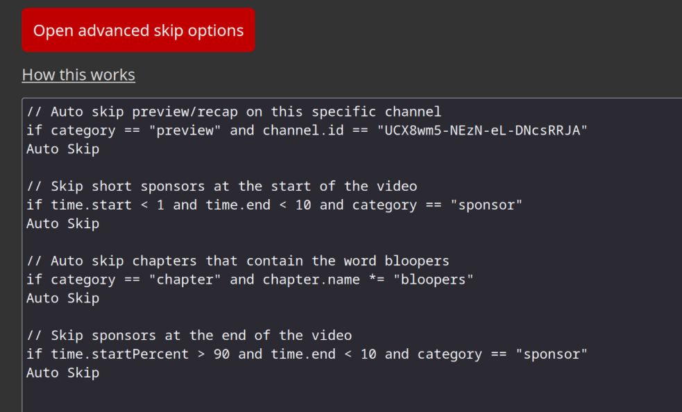 Examples of some advanced skip options

// Auto skip preview/recap on this specific channel
if category == "preview" and channel.id == "UCX8wm5-NEzN-eL-DNcsRRJA"
Auto Skip

// Skip short sponsors at the start of the video
if time.start < 1 and time.end < 10 and category == "sponsor"
Auto Skip

// Auto skip chapters that contain the word bloopers
if category == "chapter" and chapter.name *= "bloopers"
Auto Skip

// Skip sponsors at the end of the video
if time.startPercent > 90 and time.end < 10 and category == "sponsor"
Auto Skip