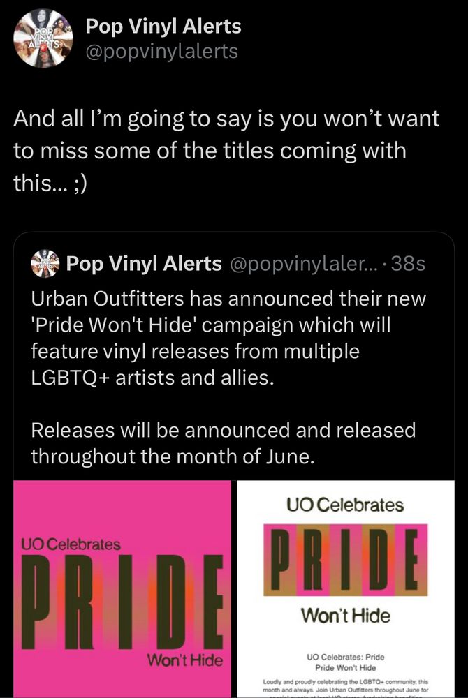 Pop Vinyl Alerts @popvinylalerts
And all I'm going to say is you won't want to miss some of the titles coming with this... ;)
Pop Vinyl Alerts @popvinylaler...•385
Urban Outfitters has announced their new
'Pride Won't Hide' campaign which will feature vinyl releases from multiple
LGBTQ+ artists and allies.
Releases will be announced and released throughout the month of June.
UO Celebrates
PRIDE
Won't Hide
UO Celebrates
PRIDE
Won't Hide
UO Celebrates: Pride
Pride Won't Hide
Loudly and proudly celebrating the LGBTQ+ community, this month and always. Join Urban Outfitters throughout June for