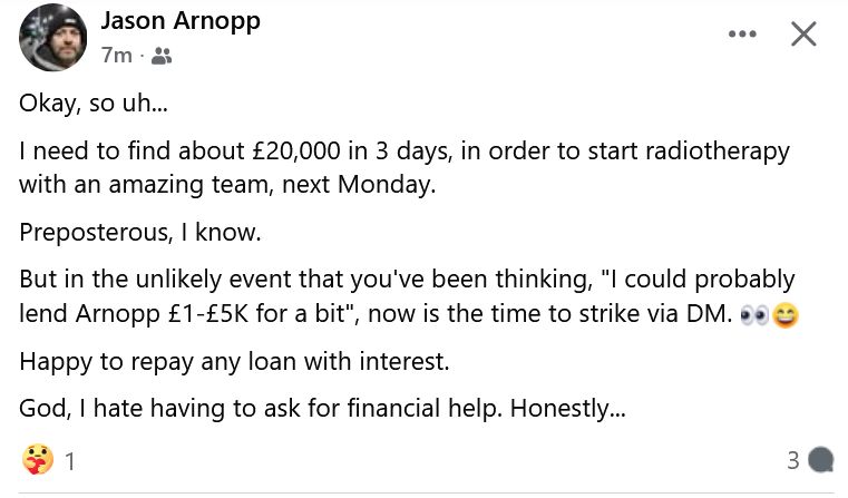 What he posted: Okay, so uh...
I need to find about £20,000 in 3 days, in order to start radiotherapy with an amazing team, next Monday. 
Preposterous, I know. 
But in the unlikely event that you've been thinking, "I could probably lend Arnopp £1-£5K for a bit", now is the time to strike via DM. 👀😄
Happy to repay any loan with interest. 
God, I hate having to ask for financial help. Honestly...

More details: He has a rare and difficult to treat form of cancer, has already had surgery, but to hafve the best chance of survival, he needs to start radio therapy right away. The hopsital wants £30K in three days, which is why he has  the deadline, for him to start radio therapy at the end of August, which is just inside the deadline his doctor gave him for the best hope of a good result. I just think about how it woulde be for any of us. Absolutely terrifying and e4specially because this cancer even if it doesn't end his life, may take his ability to eat and speak and other things. I really hope he can have a shot at getting better.