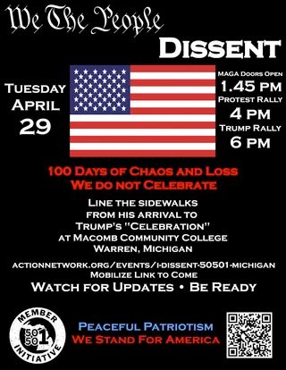 We the people dissent
MAGA doors open 1:45, Protest rally 4, Trump rally 6.
100 days of chaos and loss. We do not celebrate.
Line the sidewalks 
from his arrival to
Trump's "celebration"
at Macomb Community College
Warren, Michigan
Actionnetwork.org/events/I-dissent-50501-Michigan
Mobilize Link to come
Watch for Updates - Be ready

Peaceful Patriotism
We stand for America