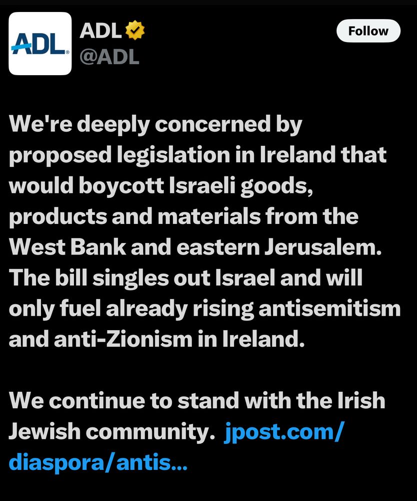 ADL V
ADL.
@ADL
Follow
We're deeply concerned by proposed legislation in Ireland that would boycott Israeli goods, products and materials from the West Bank and eastern Jerusalem.
The bill singles out Israel and will only fuel already rising antisemitism and anti-Zionism in Ireland.
We continue to stand with the Irish Jewish community. jpost.com/
diaspora/ antis...