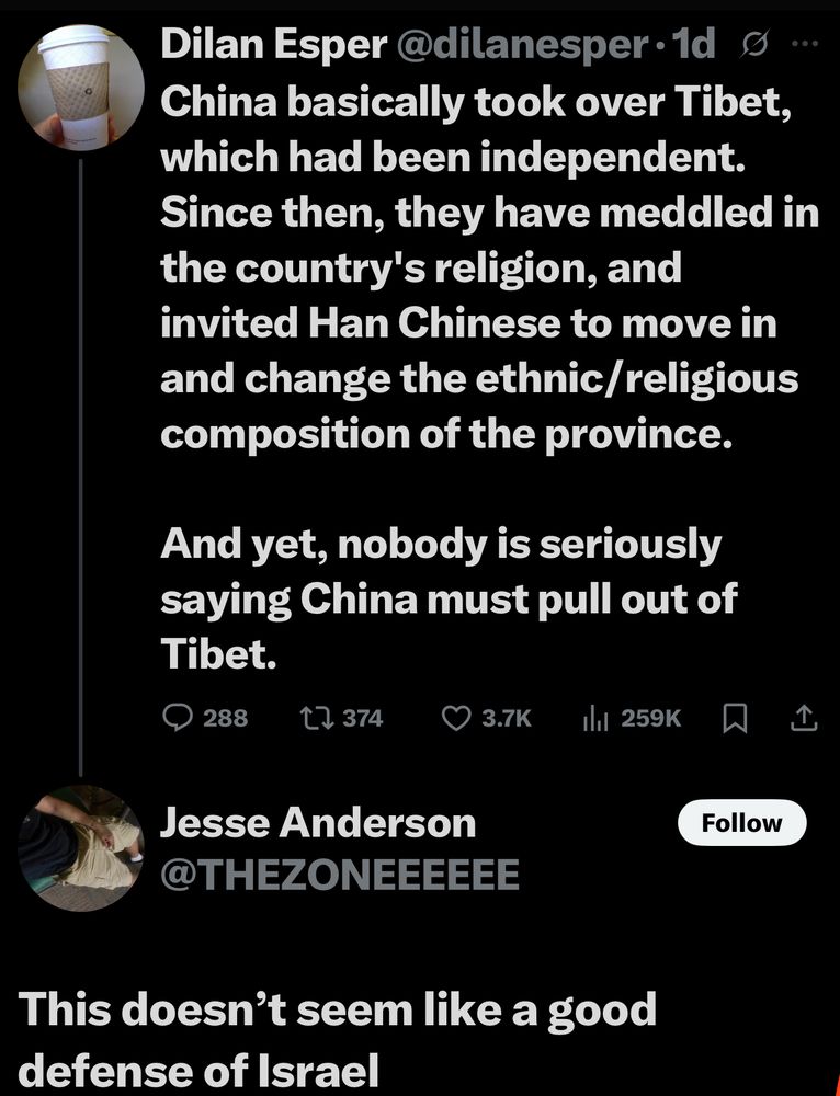 Dilan Esper@dilanesper•1d g
China basically took over Tibet, which had been independent.
Since then, they have meddled in the country's religion, and invited Han Chinese to move in and change the ethnic/religious composition of the province.
And yet, nobody is seriously saying China must pull out of Tibet.
288
t7 374
O 3.7K
1hl 259K
Jesse Anderson
@THEZONEEEEEE
Follow
This doesn't seem like a