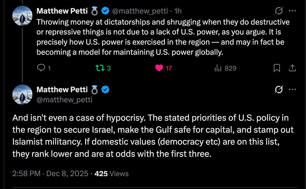 
Matthew Petti 💍
@matthew_petti
·
1h
Throwing money at dictatorships and shrugging when they do destructive or repressive things is not due to a lack of U.S. power, as you argue. It is precisely how U.S. power is exercised in the region — and may in fact be becoming a model for maintaining U.S. power globally.
Matthew Petti 💍
@matthew_petti
And isn't even a case of hypocrisy. The stated priorities of U.S. policy in the region to secure Israel, make the Gulf safe for capital, and stamp out Islamist militancy. If domestic values (democracy etc) are on this list, they rank lower and are at odds with the first three.