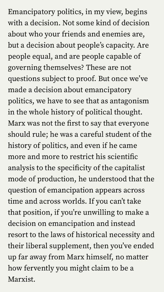 Emancipatory politics, in my view, begins with a decision. Not some kind of decision about who your friends and enemies are, but a decision about people's capacity. Are people equal, and are people capable of governing themselves? These are not questions subject to proof. But once we've made a decision about emancipatory politics, we have to see that as antagonism in the whole history of political thought.
Marx was not the first to say that everyone should rule; he was a careful student of the history of politics, and even if he came more and more to restrict his scientific analysis to the specificity of the capitalist mode of production, he understood that the question of emancipation appears across time and across worlds. If you can't take that position, if you're unwilling to make a decision on emancipation and instead resort to the laws of historical necessity and their liberal supplement, then you've ended up far away from Marx himself, no matter how fervently you might claim to be a Marxist.