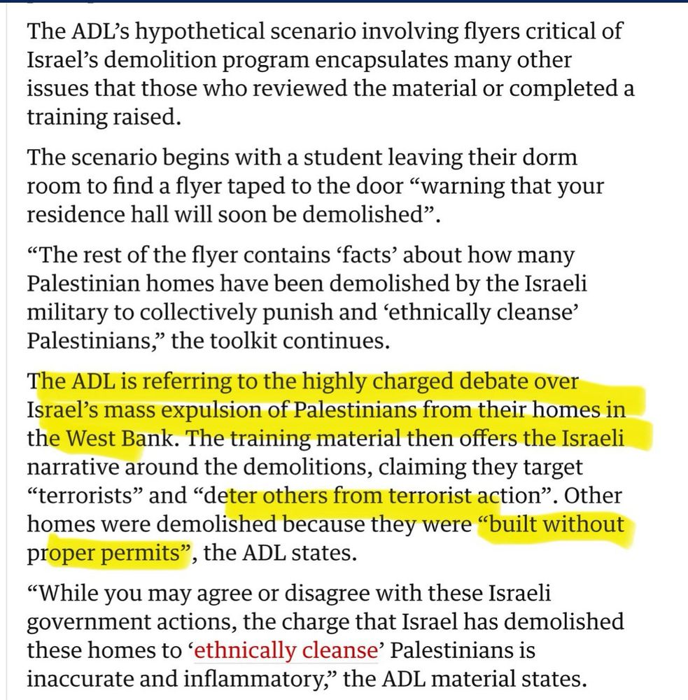 The ADL's hypothetical scenario involving flyers critical of Israel's demolition program encapsulates many other issues that those who reviewed the material or completed a training raised.
The scenario begins with a student leaving their dorm room to find a flyer taped to the door "warning that your residence hall will soon be demolished"
"The rest of the flyer contains 'facts' about how many Palestinian homes have been demolished by the Israeli military to collectively punish and 'ethnically cleanse'
Palestinians," the toolkit continues.
The ADL is referring to the highly charged debate over Israel's mass expulsion of Palestinians from their homes in the West Bank. The training material then offers the Israeli narrative around the demolitions, claiming they target
"terrorists" and "deter others from terrorist action".
*. Other
homes were demolished because they were "built without proper permits", the ADL states.
"While you may agree or disagree with these Israeli government actions, the charge that Israel has demolished these homes to 'ethnically cleanse' Palestinians is inaccurate and inflammatory," the ADL material states.