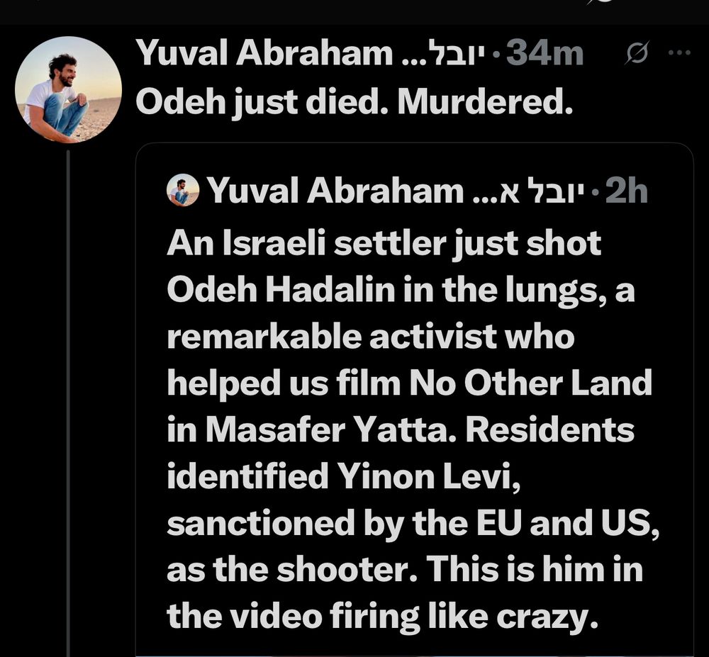 Yuval Abraham ...7al" • 34m
Odeh just died. Murdered.
Yuval Abraham ..x 7a1' • 2h
An Israeli settler just shot
Odeh Hadalin in the lungs, a remarkable activist who helped us film No Other Land in Masafer Yatta. Residents identified Yinon Levi, sanctioned by the EU and US, as the shooter. This is him in the video firing like crazy.