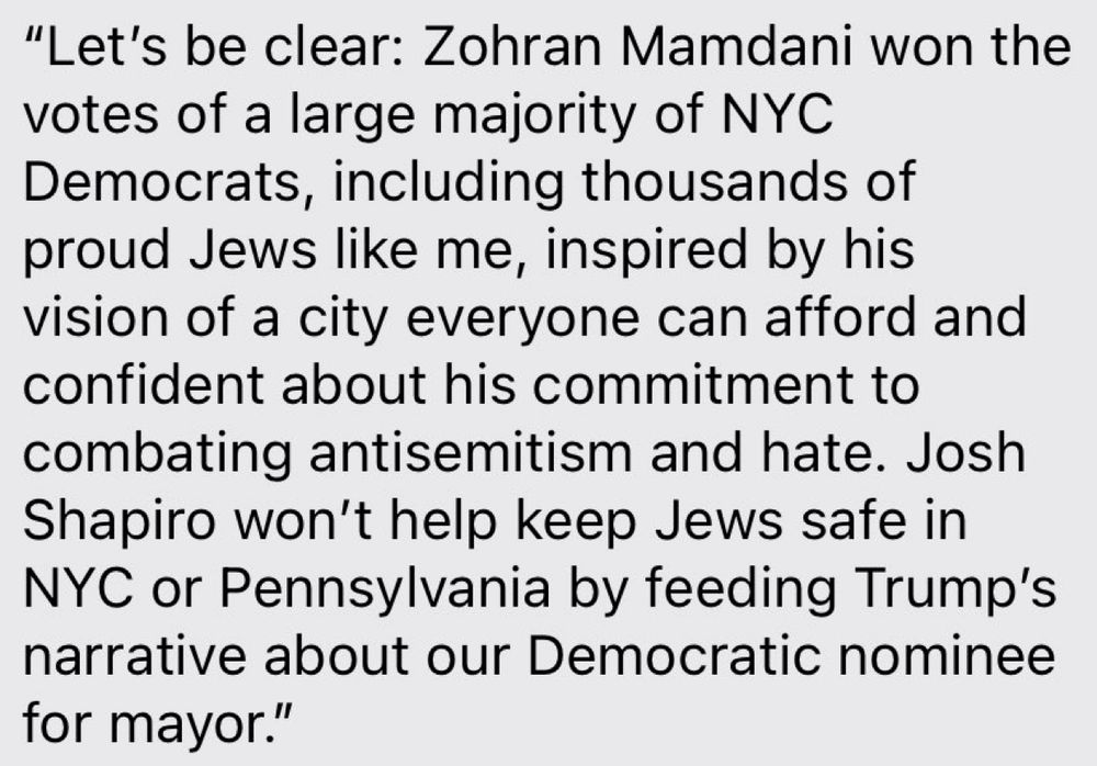 "Let's be clear: Zohran Mamdani won the votes of a large majority of NYC
Democrats, including thousands of proud Jews like me, inspired by his vision of a city everyone can afford and confident about his commitment to combating antisemitism and hate. Josh Shapiro won't help keep Jews safe in NYC or Pennsylvania by feeding Trump's narrative about our Democratic nominee for mayor."