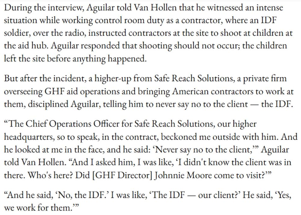 During the interview, Aguilar told Van Hollen that he witnessed an intense situation while working control room duty as a contractor, where an IDF soldier, over the radio, instructed contractors at the site to shoot at children at the aid hub. Aguilar responded that shooting should not occur; the children left the site before anything happened.
But after the incident, a higher-up from Safe Reach Solutions, a private firm overseeing GHF aid operations and bringing American contractors to work at them, disciplined Aguilar, telling him to never say no to the client — the IDF.
"The Chief Operations Officer for Safe Reach Solutions, our higher headquarters, so to speak, in the contract, beckoned me outside with him. And he looked at me in the face, and he said: 'Never say no to the client,'" Aguilar told Van Hollen. "And I asked him, I was like, 'I didn't know the client was in there. Who's here? Did [GHF Director] Johnnie Moore come to visit?'"
"And he said, 'No, the IDF.' I was like, 'The IDF — our client?' He said, 'Yes, we work for them.