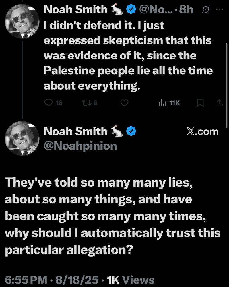 Noah Smith
@No.... 8h
I didn't defend it. I just
expressed skepticism that this was evidence of it, since the Palestine people lie all the time about everything.
16
6
Ill 11K
Noah Smith 1 @Noahpinion
X.com
企
They've told so many many lies, about so many things, and have been caught so many many times, why should I automatically trust this particular allegation?
6:55 PM • 8/18/25 • 1K Views