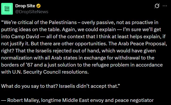 “We’re critical of the Palestinians – overly passive, not as proactive in putting ideas on the table. Again, we could explain — I’m sure we’ll get into Camp David — all of the context that I think at least helps explain, if not justify it. But there are other opportunities. The Arab Peace Proposal, right? That the Israelis rejected out of hand, which would have given normalization with all Arab states in exchange for withdrawal to the borders of ’67 and a just solution to the refugee problem in accordance with U.N. Security Council resolutions.

What do you say to that? Israelis didn’t accept that.”

— Robert Malley, longtime Middle East envoy and peace negotiator