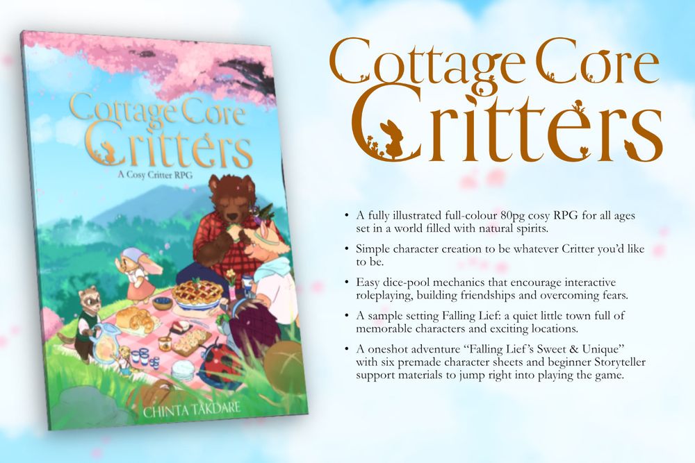 3D mock up of an RPG book. On the cover is a spring day with a group of anthropomorphic animals going on a cosy picnic together under a cherry blossom tree. 
Words read top to bottom:
Cottage Core Critters
A fully illustrated & full-colour 80 page RPG for all ages, set in a world filled with natural spirits
Simple character creation to be whatever Critter you'd like to be.
Easy dice-pool mechanics that encourage interactive roleplaying, building friendships & overcoming fears 
A sample setting Falling Lief: a quiet little town full of memorable characters and exciting locations
The oneshot adventure, Falling Lief's Sweet & Unique, with six premade character sheets and beginner Storyteller support materials to jump right into playing the game. 