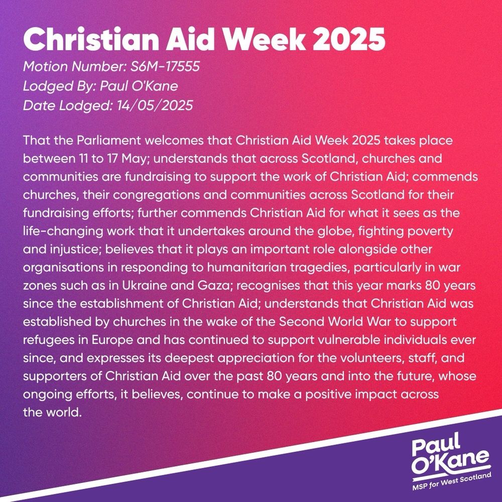 Submitted by: Paul O'Kane, West Scotland, Scottish Labour.
Date lodged: Thursday, 15 May 2025
Motion reference: S6M-17555

That the Parliament welcomes that Christian Aid Week 2025 takes place from 11 to 17 May; understands that, across Scotland, churches and communities are fundraising to support the work of Christian Aid; commends churches, their congregations and communities across Scotland for their fundraising efforts; further commends Christian Aid for what it sees as the life-changing work that it undertakes around the globe, tackling poverty and injustice; believes that it plays an important role alongside other organisations in responding to humanitarian tragedies, particularly in war zones such as those in Ukraine and Gaza; recognises that this year marks 80 years since the establishment of Christian Aid; understands that Christian Aid was established by churches in the wake of the Second World War to support refugees in Europe, and has continued to support vulnerable individuals ever since, and expresses its deepest appreciation for the volunteers, staff and supporters of Christian Aid over the last 80 years, and into the future, whose ongoing efforts, it believes, continue to make a positive impact across the world.
