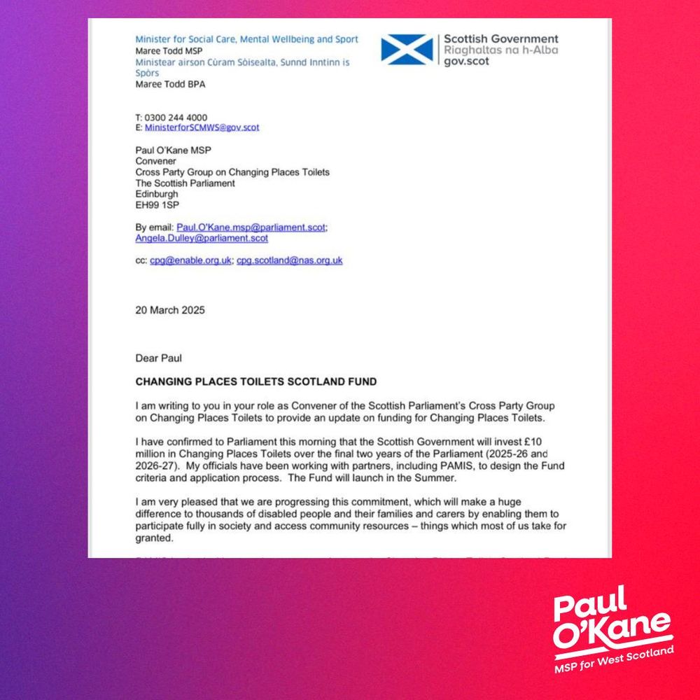 A copy of a letter from the Minister of Social Care to Paul O'Kane confirming that the Changing Places Toilet Fund will be launched in Summer 2025. 

Beside the letter is a Paul O'Kane MSP logo.