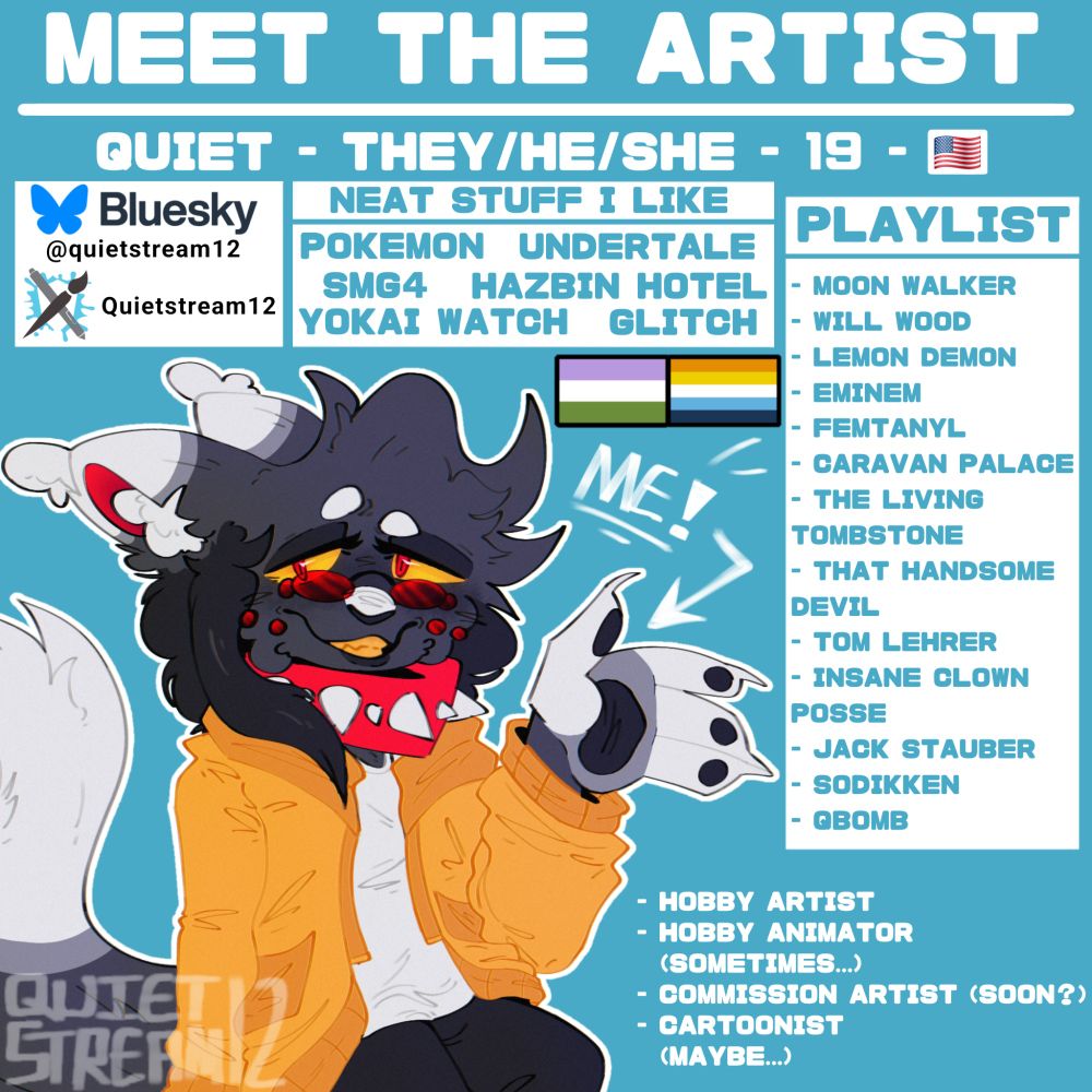 All about me / meet the artist image. Features my main oc / sona, my interests, etc.

Call me: Quiet
Pronouns: They / He / She (in order or preference)
Age (as of 2025): 19
Country: United States
Gender: Genderfluid
Sexuality: Aroace spectrum

Socials: Bluesky (as of 2025) and ArtFight under the name Quietstream12

Neat stuff I like:
Pokemon, Undertale, SMG4, Hazbin Hotel, Yokai Watch, Glitch

Playlist:
Moon Walker, Will Wood, Lemon Demon, Eminem, Femtanyl, Caravan Palace, The Living Tombstone, That Handsome Devil, Tom Lehrer, Insane Clown Posse, Jack Stauber, Sodikken, QBOMB

Hobby artist, hobby animator (sometimes), commission artist (soon?), cartoonist (maybe)