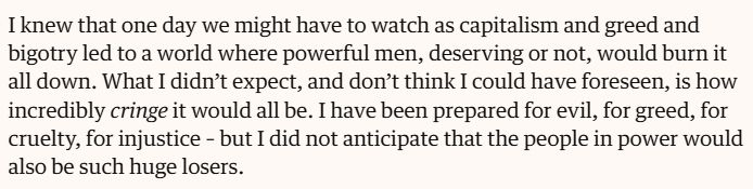 "I knew that one day we might have to watch as capitalism and greed and bigotry led to a world where powerful men, deserving or not, would burn it all down. What I didn’t expect, and don’t think I could have foreseen, is how incredibly cringe it would all be. I have been prepared for evil, for greed, for cruelty, for injustice – but I did not anticipate that the people in power would also be such huge losers."