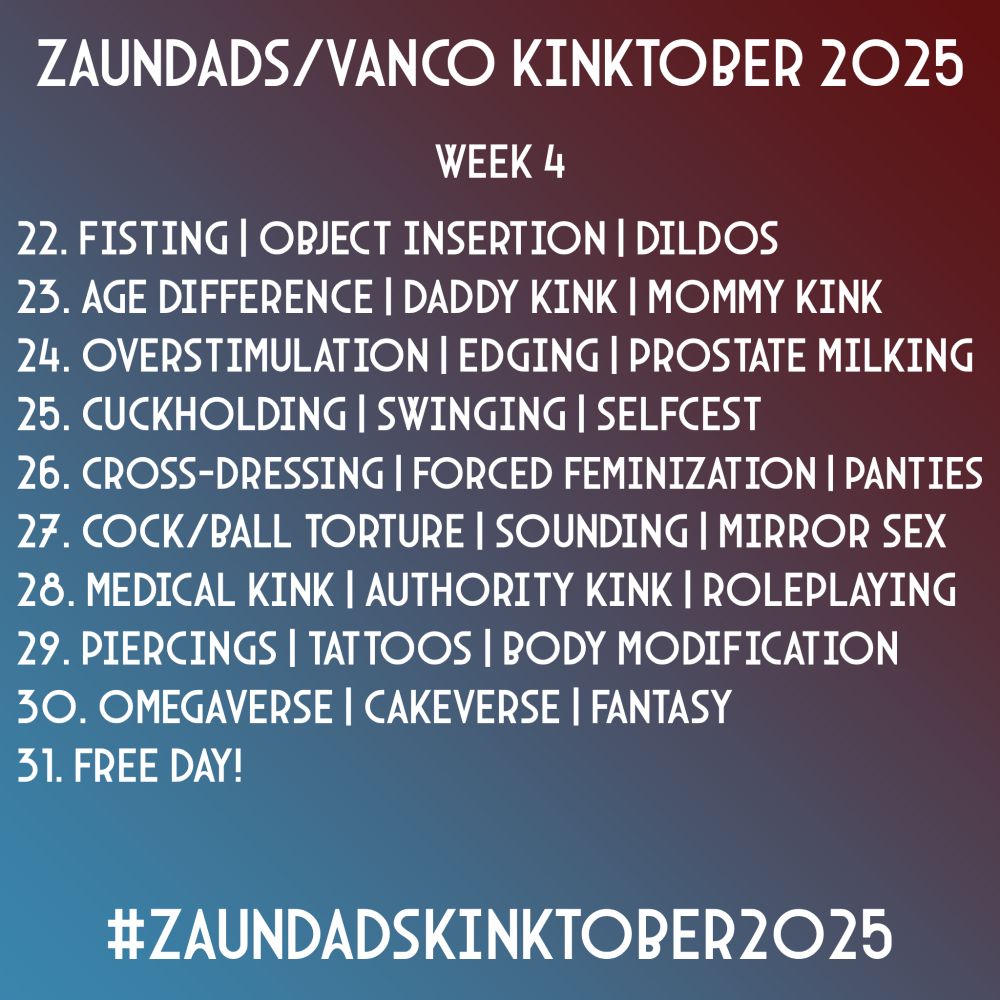 Zaundads/Vanco Kinktober 2025
Week 4
22. Fisting | Object Insertion | Dildos
23. Age Difference | Daddy Kink | Mommy Kink
24. Overstimulation | Edging | Prostate Milking
25. Cuckholding | Selfcest | Swinging
26. Cross-Dressing | Forced Femenization | Panties
27. Cock/Ball Torture | Sounding | Mirror Sex
28. Medical Kink | Authority Kink | Roleplaying
29. Piercings | Tattoos | Body Modifications 
30. Omegaverse | Cakeverse | Fantasy
31. Free Day!
#ZaundadsKinktober2025
