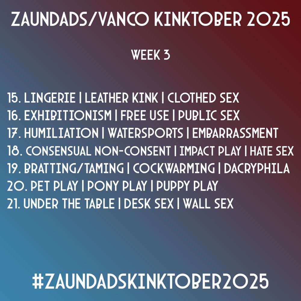 Zaundads/Vanco Kinktober 2025
Week 3
15. Lingerie | Leather Kink | Clothed Sex
16. Exhibitionism | Free Use | Public Sex
17. Humiliation | Watersports | Embarrassment
18. Consensual Non-Consent | Impact Play | Hate Sex
19. Bratting/Taming | Cockwarming | Dacryphillia
20. Pet Play | Pony Play | Puppy Play
21. Under The Table | Desk Sex | Wall Sex
#ZaundadsKinktober2025