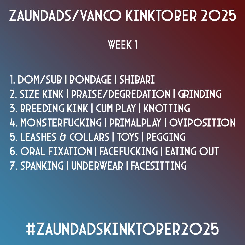 Zaundads/Vanco Kinktober 2025
Week 1
1. Dom/Sub | Bondage | Shibari
2. Size Kink | Praise/Degradation | Grinding
3. Breeding Kink | Cum Play | Knotting
4. Monsterfucking | Primalplay | Ovipositing
5. Leashes & Collars | Toys | Pegging
6. Oral Fixation | Facefucking | Eating Out
#ZaundadsKinktober2025