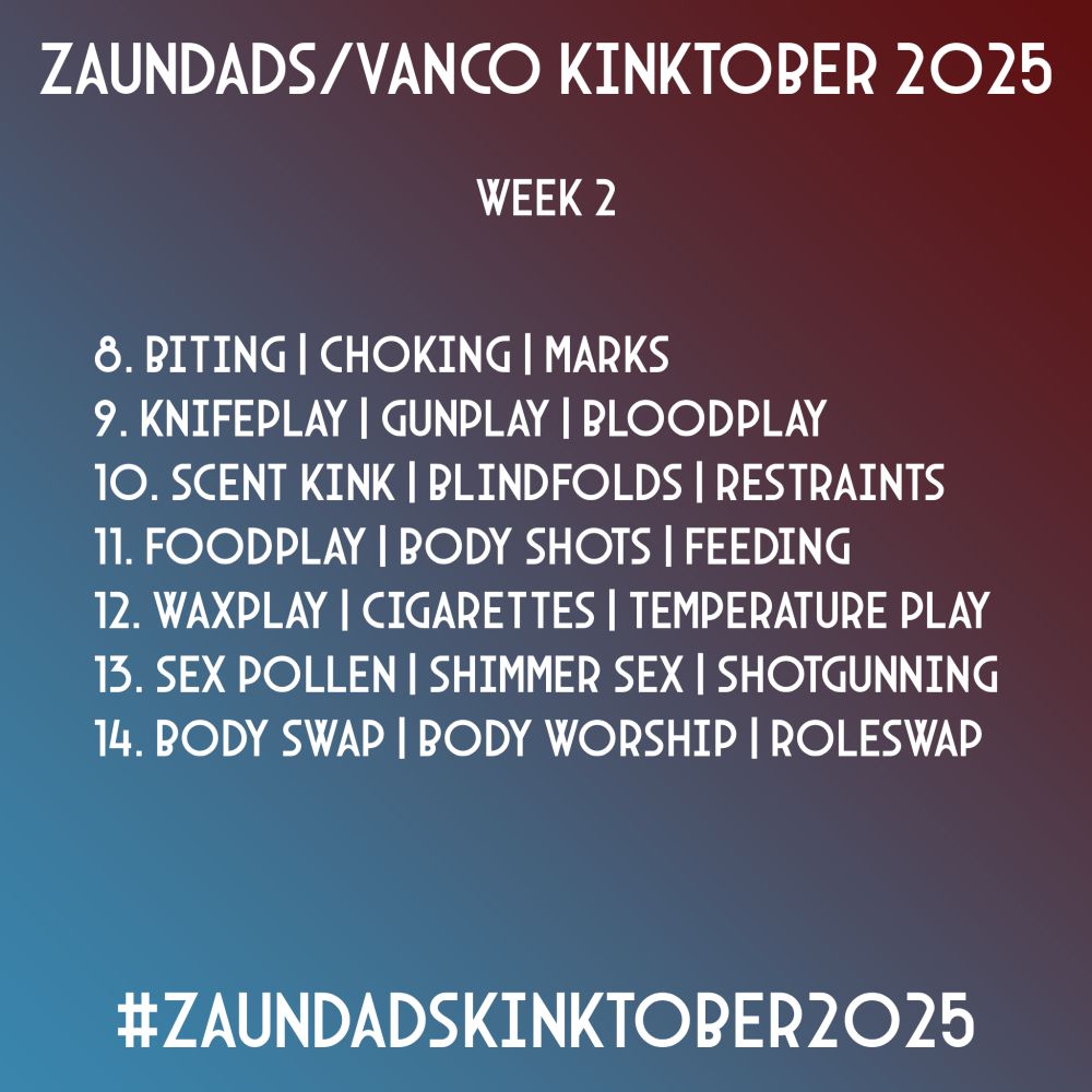 Zaundads/Vanco Kinktober 2025
Week 2
7. Spanking | Underwear | Face Sitting
8. Biting | Choking | Marks
9. Knifeplay | Gunplay | Bloodplay
10. Scent Kink | Blindfolds | Restraints
11. Foodplay | Body Shots | Feeding
12. Wax Play | Cigarettes | Temperature Play
13. Sex Pollen | Shimmer Sex | Shotgunning
14. Body Swap | Body Worship | Roleswap
#ZaundadsKinktober2025