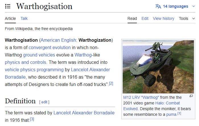 Wikipedia spoof article on Carcinisation titled, "Warthogisation"

Warthogisation (American English: Warthogization) is a form of convergent evolution in which non-Warthog ground vehicles evolve a Warthog-like physics and controls. The term was introduced into vehicle physics programming by Lancelot Alexander Borradaile, who described it in 1916 as "the many attempts of Designers to create fun off-road trucks".[2] 

The thumbnail to the right is of the Warthog jumping off a cliff with the caption: M12 LRV "Warthog" from the the 2001 video game Halo: Combat Evolved. Despite the moniker, it bears some resemblance to a puma.[1]
