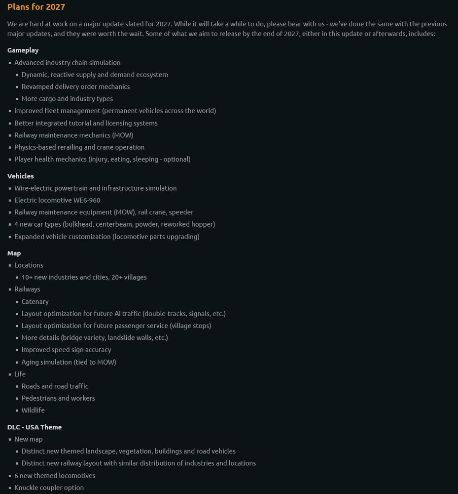 Plans for 2027

We are hard at work on a major update slated for 2027. While it will take a while to do, please bear with us - we've done the same with the previous major updates, and they were worth the wait. Some of what we aim to release by the end of 2027, either in this update or afterwards, includes:
Gameplay

    Advanced industry chain simulation

        Dynamic, reactive supply and demand ecosystem

        Revamped delivery order mechanics

        More cargo and industry types

    Improved fleet management (permanent vehicles across the world)

    Better integrated tutorial and licensing systems

    Railway maintenance mechanics (MOW)

    Physics-based rerailing and crane operation

    Player health mechanics (injury, eating, sleeping - optional)

Vehicles

    Wire-electric powertrain and infrastructure simulation

    Electric locomotive WE6-960

    Railway maintenance equipment (MOW), rail crane, speeder

    4 new car types (bulkhead, centerbeam, powder, reworked hopper)

    Expanded vehicle customization (locomotive parts upgrading)

Map

    Locations

        10+ new industries and cities, 20+ villages

    Railways

        Catenary

        Layout optimization for future AI traffic (double-tracks, signals, etc.)

        Layout optimization for future passenger service (village stops)

        More details (bridge variety, landslide walls, etc.)

        Improved speed sign accuracy

        Aging simulation (tied to MOW)

    Life

        Roads and road traffic

        Pedestrians and workers

        Wildlife

DLC - USA Theme

    New map

        Distinct new themed landscape, vegetation, buildings and road vehicles

        Distinct new railway layout with similar distribution of industries and locations

    6 new themed locomotives

    Knuckle coupler option