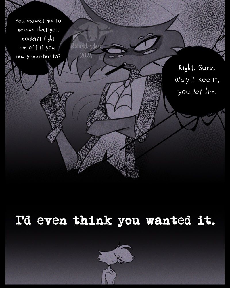 Niss: You expect me to believe that you couldn't fight him off if you really wanted to? Right. Sure. Way I see it, you let him. I'd even think you wanted it.
