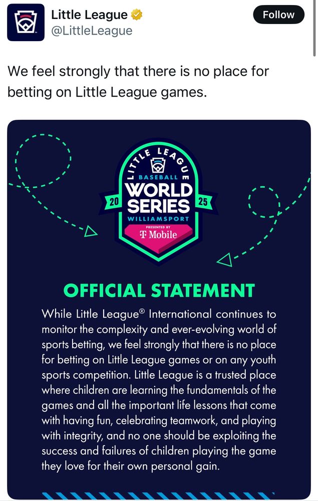 Little League @LittleLeague
We feel strongly that there is no place for betting on Little League games.


OFFICIAL STATEMENT
While Little League® International continues to monitor the complexity and ever-evolving world of sports betting, we feel strongly that there is no place for betting on Little League games or on any youth sports competition. Little League is a trusted place where children are learning the fundamentals of the games and all the important life lessons that come with having fun, celebrating teamwork, and playing with integrity, and no one should be exploiting the success and failures of children playing the game they love for their own personal gain.
