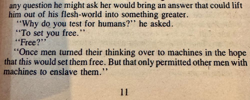 any question he might ask her would bring an answer that could lift him out of his flesh-world into something greater.
"Why do you test for humans?" he asked.
"To set you free.
"Free?"
"Once men turned their thinking over to machines in the hope that this would set them free. But that only permitted other men with machines to enslave them."