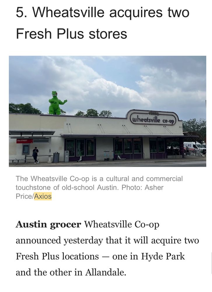 5. Wheatsville acquires two
Fresh Plus stores
wheatsville co-op
The Wheatsville Co-op is a cultural and commercial touchstone of old-school Austin. Photo: Asher
Price/Axios
Austin grocer Wheatsville Co-op announced yesterday that it will acquire two Fresh Plus locations - one in Hyde Park
and the other in Allandale.