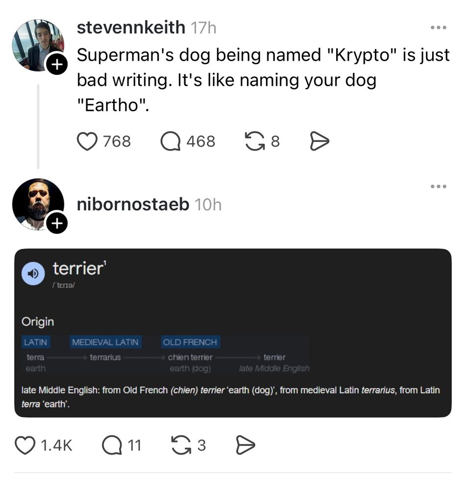Threads post:
Superman's dog being named "Krypto" is just bad writing. It's like naming your dog
"Eartho".
Comments: screen shot of etymology of “terrier”:
LATIN terra earth MEDIEVAL LATIN terrarius
OLD FRENCH chien terrier earth (dog)
- terrier late Middle English: from Old French (chien) terrier 'earth (dog)', from medieval Latin terrarius, from Latin