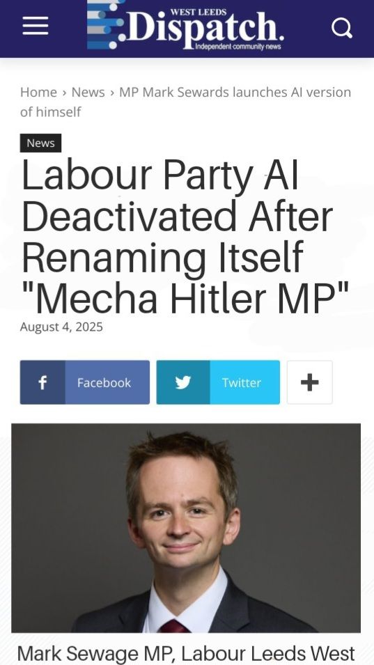 WEST LEEDS Dispatch. dependent community news 
Home > News > MP Mark Sewards launches Al version of himself News 

Labour Party Al Deactivated After Renaming Itself 'Mecha Hitler MP"

August 4, 2025 

Image of Mark Sewage. 

Mark Sewage MP, Labour Leeds West 
